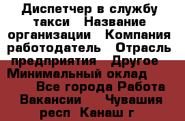 Диспетчер в службу такси › Название организации ­ Компания-работодатель › Отрасль предприятия ­ Другое › Минимальный оклад ­ 30 000 - Все города Работа » Вакансии   . Чувашия респ.,Канаш г.